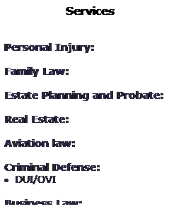 Text Box: Services
 
 
Personal Injury: 
 
Family Law: 
 
Estate Planning and Probate: 
 
Real Estate: 
 
Aviation law: 
 
Criminal Defense: 
· DUI/OVI
 
Business Law: 
 
